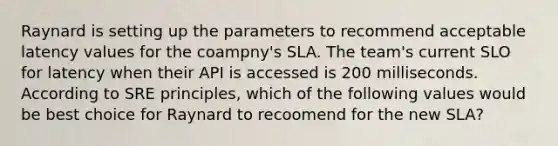 Raynard is setting up the parameters to recommend acceptable latency values for the coampny's SLA. The team's current SLO for latency when their API is accessed is 200 milliseconds. According to SRE principles, which of the following values would be best choice for Raynard to recoomend for the new SLA?