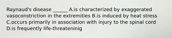 Raynaud's disease ______ A.is characterized by exaggerated vasoconstriction in the extremities B.is induced by heat stress C.occurs primarily in association with injury to the spinal cord D.is frequently life-threateninig