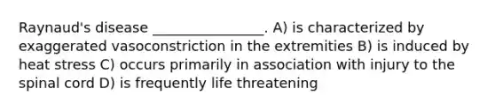 Raynaud's disease ________________. A) is characterized by exaggerated vasoconstriction in the extremities B) is induced by heat stress C) occurs primarily in association with injury to the spinal cord D) is frequently life threatening