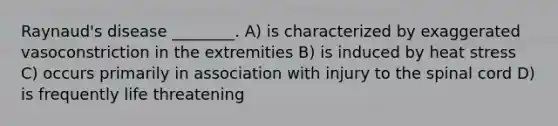 Raynaud's disease ________. A) is characterized by exaggerated vasoconstriction in the extremities B) is induced by heat stress C) occurs primarily in association with injury to the spinal cord D) is frequently life threatening