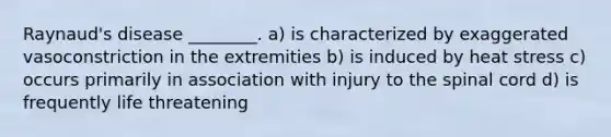 Raynaud's disease ________. a) is characterized by exaggerated vasoconstriction in the extremities b) is induced by heat stress c) occurs primarily in association with injury to the spinal cord d) is frequently life threatening