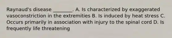 Raynaud's disease ________. A. Is characterized by exaggerated vasoconstriction in the extremities B. Is induced by heat stress C. Occurs primarily in association with injury to the spinal cord D. Is frequently life threatening