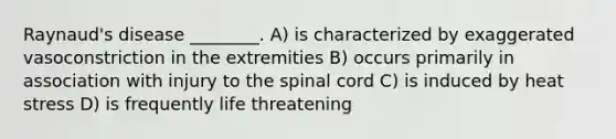 Raynaud's disease ________. A) is characterized by exaggerated vasoconstriction in the extremities B) occurs primarily in association with injury to the spinal cord C) is induced by heat stress D) is frequently life threatening