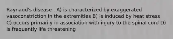 Raynaud's disease . A) is characterized by exaggerated vasoconstriction in the extremities B) is induced by heat stress C) occurs primarily in association with injury to the spinal cord D) is frequently life threatening