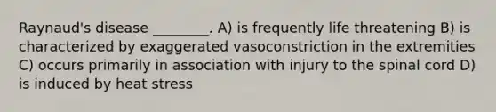 Raynaud's disease ________. A) is frequently life threatening B) is characterized by exaggerated vasoconstriction in the extremities C) occurs primarily in association with injury to the spinal cord D) is induced by heat stress