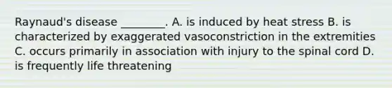 Raynaud's disease ________. A. is induced by heat stress B. is characterized by exaggerated vasoconstriction in the extremities C. occurs primarily in association with injury to <a href='https://www.questionai.com/knowledge/kkAfzcJHuZ-the-spinal-cord' class='anchor-knowledge'>the spinal cord</a> D. is frequently life threatening