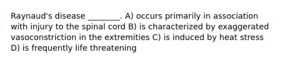 Raynaud's disease ________. A) occurs primarily in association with injury to the spinal cord B) is characterized by exaggerated vasoconstriction in the extremities C) is induced by heat stress D) is frequently life threatening