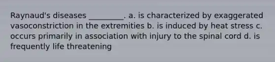 Raynaud's diseases _________. a. is characterized by exaggerated vasoconstriction in the extremities b. is induced by heat stress c. occurs primarily in association with injury to <a href='https://www.questionai.com/knowledge/kkAfzcJHuZ-the-spinal-cord' class='anchor-knowledge'>the spinal cord</a> d. is frequently life threatening