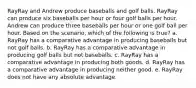 RayRay and Andrew produce baseballs and golf balls. RayRay can produce six baseballs per hour or four golf balls per hour. Andrew can produce three baseballs per hour or one golf ball per hour. Based on the scenario, which of the following is true? a. RayRay has a comparative advantage in producing baseballs but not golf balls. b. RayRay has a comparative advantage in producing golf balls but not baseballs. c. RayRay has a comparative advantage in producing both goods. d. RayRay has a comparative advantage in producing neither good. e. RayRay does not have any absolute advantage.