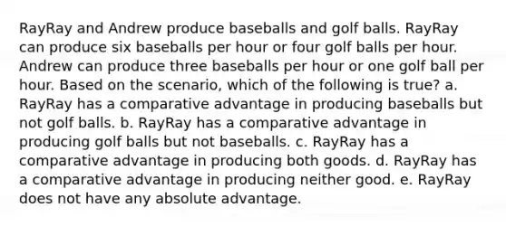 RayRay and Andrew produce baseballs and golf balls. RayRay can produce six baseballs per hour or four golf balls per hour. Andrew can produce three baseballs per hour or one golf ball per hour. Based on the scenario, which of the following is true? a. RayRay has a comparative advantage in producing baseballs but not golf balls. b. RayRay has a comparative advantage in producing golf balls but not baseballs. c. RayRay has a comparative advantage in producing both goods. d. RayRay has a comparative advantage in producing neither good. e. RayRay does not have any absolute advantage.