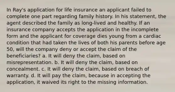 In Ray's application for life insurance an applicant failed to complete one part regarding family history. In his statement, the agent described the family as long-lived and healthy. If an insurance company accepts the application in the incomplete form and the applicant for coverage dies young from a cardiac condition that had taken the lives of both his parents before age 50, will the company deny or accept the claim of the beneficiaries? a. It will deny the claim, based on misrepresentation. b. It will deny the claim, based on concealment. c. It will deny the claim, based on breach of warranty. d. It will pay the claim, because in accepting the application, it waived its right to the missing information.