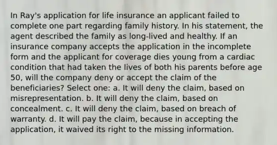 In Ray's application for life insurance an applicant failed to complete one part regarding family history. In his statement, the agent described the family as long-lived and healthy. If an insurance company accepts the application in the incomplete form and the applicant for coverage dies young from a cardiac condition that had taken the lives of both his parents before age 50, will the company deny or accept the claim of the beneficiaries? Select one: a. It will deny the claim, based on misrepresentation. b. It will deny the claim, based on concealment. c. It will deny the claim, based on breach of warranty. d. It will pay the claim, because in accepting the application, it waived its right to the missing information.