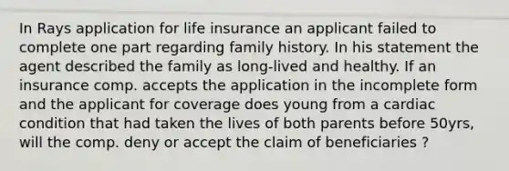 In Rays application for life insurance an applicant failed to complete one part regarding family history. In his statement the agent described the family as long-lived and healthy. If an insurance comp. accepts the application in the incomplete form and the applicant for coverage does young from a cardiac condition that had taken the lives of both parents before 50yrs, will the comp. deny or accept the claim of beneficiaries ?