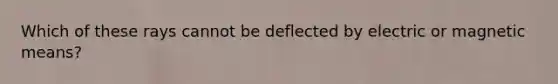 Which of these rays cannot be deflected by electric or magnetic means?