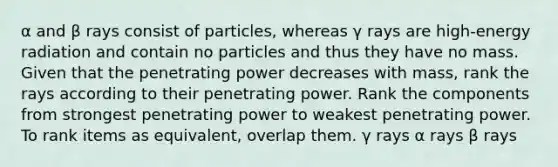 α and β rays consist of particles, whereas γ rays are high-energy radiation and contain no particles and thus they have no mass. Given that the penetrating power decreases with mass, rank the rays according to their penetrating power. Rank the components from strongest penetrating power to weakest penetrating power. To rank items as equivalent, overlap them. γ rays α rays β rays