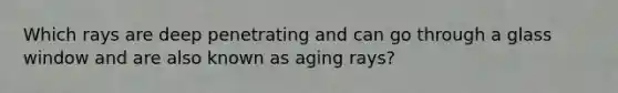 Which rays are deep penetrating and can go through a glass window and are also known as aging rays?