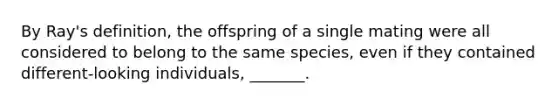 By Ray's definition, the offspring of a single mating were all considered to belong to the same species, even if they contained different-looking individuals, _______.