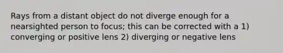 Rays from a distant object do not diverge enough for a nearsighted person to focus; this can be corrected with a 1) converging or positive lens 2) diverging or negative lens