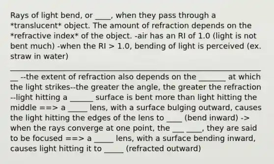 Rays of light bend, or ____, when they pass through a *translucent* object. The amount of refraction depends on the *refractive index* of the object. -air has an RI of 1.0 (light is not bent much) -when the RI > 1.0, bending of light is perceived (ex. straw in water) ___________________________________________________________________ --the extent of refraction also depends on the _______ at which the light strikes--the greater the angle, the greater the refraction --light hitting a ______ surface is bent more than light hitting the middle ==> a _____ lens, with a surface bulging outward, causes the light hitting the edges of the lens to ____ (bend inward) -> when the rays converge at one point, the ___ ____, they are said to be focused ==> a _____ lens, with a surface bending inward, causes light hitting it to _____ (refracted outward)