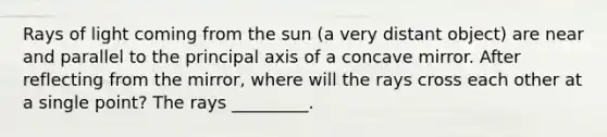 Rays of light coming from the sun (a very distant object) are near and parallel to the principal axis of a concave mirror. After reflecting from the mirror, where will the rays cross each other at a single point? The rays _________.