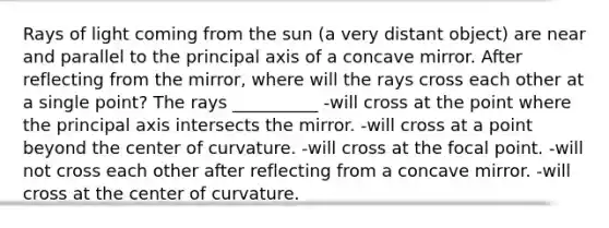 Rays of light coming from the sun (a very distant object) are near and parallel to the principal axis of a concave mirror. After reflecting from the mirror, where will the rays cross each other at a single point? The rays __________ -will cross at the point where the principal axis intersects the mirror. -will cross at a point beyond the center of curvature. -will cross at the focal point. -will not cross each other after reflecting from a concave mirror. -will cross at the center of curvature.