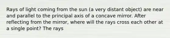 Rays of light coming from the sun (a very distant object) are near and parallel to the principal axis of a concave mirror. After reflecting from the mirror, where will the rays cross each other at a single point? The rays