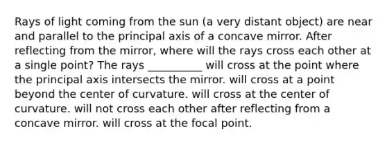 Rays of light coming from the sun (a very distant object) are near and parallel to the principal axis of a concave mirror. After reflecting from the mirror, where will the rays cross each other at a single point? The rays __________ will cross at the point where the principal axis intersects the mirror. will cross at a point beyond the center of curvature. will cross at the center of curvature. will not cross each other after reflecting from a concave mirror. will cross at the focal point.