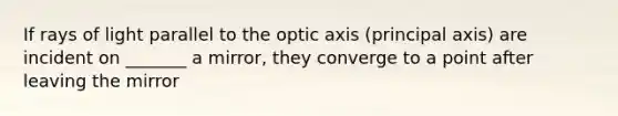 If rays of light parallel to the optic axis (principal axis) are incident on _______ a mirror, they converge to a point after leaving the mirror