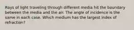 Rays of light traveling through different media hit the boundary between the media and the air. The angle of incidence is the same in each case. Which medium has the largest index of refraction?