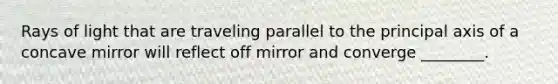 Rays of light that are traveling parallel to the principal axis of a concave mirror will reflect off mirror and converge ________.