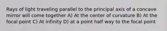 Rays of light traveling parallel to the principal axis of a concave mirror will come together A) At the center of curvature B) At the focal point C) At infinity D) at a point half way to the focal point