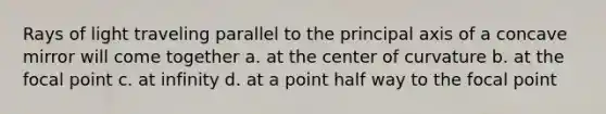 Rays of light traveling parallel to the principal axis of a concave mirror will come together a. at the center of curvature b. at the focal point c. at infinity d. at a point half way to the focal point