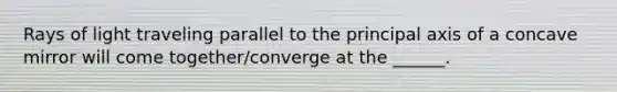 Rays of light traveling parallel to the principal axis of a concave mirror will come together/converge at the ______.