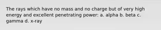 The rays which have no mass and no charge but of very high energy and excellent penetrating power: a. alpha b. beta c. gamma d. x-ray