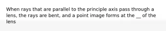 When rays that are parallel to the principle axis pass through a lens, the rays are bent, and a point image forms at the __ of the lens