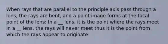 When rays that are parallel to the principle axis pass through a lens, the rays are bent, and a point image forms at the focal point of the lens: In a __ lens, it is the point where the rays meet In a __ lens, the rays will never meet thus it is the point from which the rays appear to originate