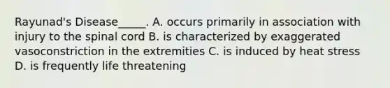 Rayunad's Disease_____. A. occurs primarily in association with injury to the spinal cord B. is characterized by exaggerated vasoconstriction in the extremities C. is induced by heat stress D. is frequently life threatening