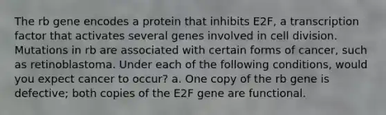 The rb gene encodes a protein that inhibits E2F, a transcription factor that activates several genes involved in cell division. Mutations in rb are associated with certain forms of cancer, such as retinoblastoma. Under each of the following conditions, would you expect cancer to occur? a. One copy of the rb gene is defective; both copies of the E2F gene are functional.