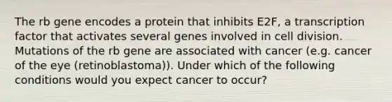 The rb gene encodes a protein that inhibits E2F, a transcription factor that activates several genes involved in cell division. Mutations of the rb gene are associated with cancer (e.g. cancer of the eye (retinoblastoma)). Under which of the following conditions would you expect cancer to occur?