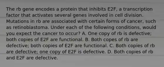 The rb gene encodes a protein that inhibits E2F, a transcription factor that activates several genes involved in cell division. Mutations in rb are associated with certain forms of cancer, such as retinoblastoma. Under each of the following conditions, would you expect the cancer to occur? A. One copy of rb is defective; both copies of E2F are functional. B. Both copes of rb are defective; both copies of E2F are functional. C. Both copies of rb are defective; one copy of E2F is defective. D. Both copies of rb and E2F are defective.