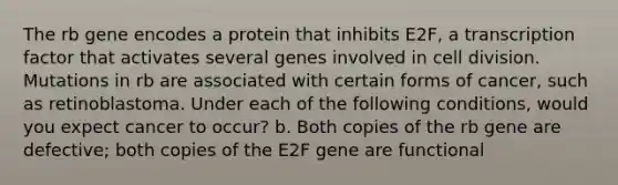 The rb gene encodes a protein that inhibits E2F, a transcription factor that activates several genes involved in cell division. Mutations in rb are associated with certain forms of cancer, such as retinoblastoma. Under each of the following conditions, would you expect cancer to occur? b. Both copies of the rb gene are defective; both copies of the E2F gene are functional