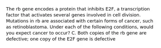 The rb gene encodes a protein that inhibits E2F, a transcription factor that activates several genes involved in cell division. Mutations in rb are associated with certain forms of cancer, such as retinoblastoma. Under each of the following conditions, would you expect cancer to occur? C. Both copies of the rb gene are defective; one copy of the E2F gene is defective