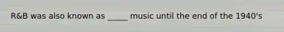 R&B was also known as _____ music until the end of the 1940's