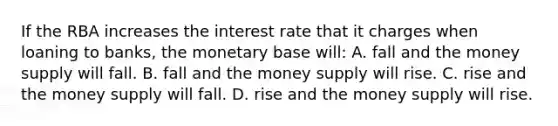 If the RBA increases the interest rate that it charges when loaning to banks, the monetary base will: A. fall and the money supply will fall. B. fall and the money supply will rise. C. rise and the money supply will fall. D. rise and the money supply will rise.