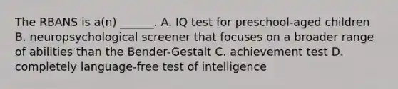 The RBANS is a(n) ______. A. IQ test for preschool-aged children B. neuropsychological screener that focuses on a broader range of abilities than the Bender-Gestalt C. achievement test D. completely language-free test of intelligence