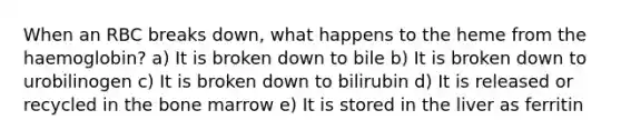 When an RBC breaks down, what happens to the heme from the haemoglobin? a) It is broken down to bile b) It is broken down to urobilinogen c) It is broken down to bilirubin d) It is released or recycled in the bone marrow e) It is stored in the liver as ferritin