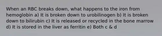 When an RBC breaks down, what happens to the iron from hemoglobin a) It is broken down to urobilinogen b) It is broken down to bilirubin c) It is released or recycled in the bone marrow d) It is stored in the liver as ferritin e) Both c & d