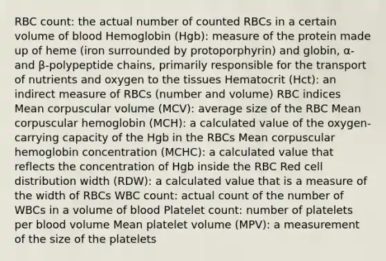 RBC count: the actual number of counted RBCs in a certain volume of blood Hemoglobin (Hgb): measure of the protein made up of heme (iron surrounded by protoporphyrin) and globin, α- and β-polypeptide chains, primarily responsible for the transport of nutrients and oxygen to the tissues Hematocrit (Hct): an indirect measure of RBCs (number and volume) RBC indices Mean corpuscular volume (MCV): average size of the RBC Mean corpuscular hemoglobin (MCH): a calculated value of the oxygen-carrying capacity of the Hgb in the RBCs Mean corpuscular hemoglobin concentration (MCHC): a calculated value that reflects the concentration of Hgb inside the RBC Red cell distribution width (RDW): a calculated value that is a measure of the width of RBCs WBC count: actual count of the number of WBCs in a volume of blood Platelet count: number of platelets per blood volume Mean platelet volume (MPV): a measurement of the size of the platelets