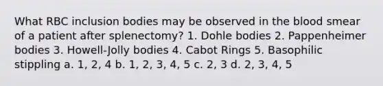 What RBC inclusion bodies may be observed in the blood smear of a patient after splenectomy? 1. Dohle bodies 2. Pappenheimer bodies 3. Howell-Jolly bodies 4. Cabot Rings 5. Basophilic stippling a. 1, 2, 4 b. 1, 2, 3, 4, 5 c. 2, 3 d. 2, 3, 4, 5