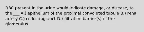 RBC present in the urine would indicate damage, or disease, to the ___ A.) epithelium of the proximal convoluted tubule B.) renal artery C.) collecting duct D.) filtration barrier(s) of the glomerulus